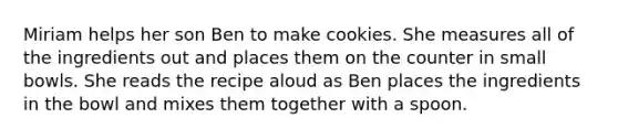 Miriam helps her son Ben to make cookies. She measures all of the ingredients out and places them on the counter in small bowls. She reads the recipe aloud as Ben places the ingredients in the bowl and mixes them together with a spoon.