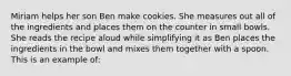 Miriam helps her son Ben make cookies. She measures out all of the ingredients and places them on the counter in small bowls. She reads the recipe aloud while simplifying it as Ben places the ingredients in the bowl and mixes them together with a spoon. This is an example of: