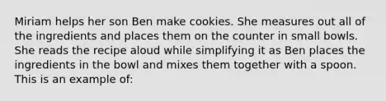 Miriam helps her son Ben make cookies. She measures out all of the ingredients and places them on the counter in small bowls. She reads the recipe aloud while simplifying it as Ben places the ingredients in the bowl and mixes them together with a spoon. This is an example of: