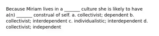 Because Miriam lives in a _______ culture she is likely to have a(n) _______ construal of self. a. collectivist; dependent b. collectivist; interdependent c. individualistic; interdependent d. collectivist; independent