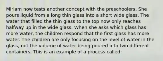 Miriam now tests another concept with the preschoolers. She pours liquid from a long thin glass into a short wide glass. The water that filled the thin glass to the top now only reaches halfway up in the wide glass. When she asks which glass has more water, the children respond that the first glass has more water. The children are only focusing on the level of water in the glass, not the volume of water being poured into two different containers. This is an example of a process called: