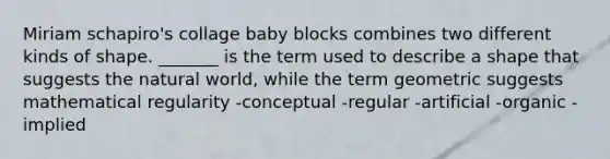 Miriam schapiro's collage baby blocks combines two different kinds of shape. _______ is the term used to describe a shape that suggests the natural world, while the term geometric suggests mathematical regularity -conceptual -regular -artificial -organic -implied