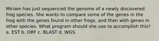 Miriam has just sequenced the genome of a newly discovered frog species. She wants to compare some of the genes in the frog with the genes found in other frogs, and then with genes in other species. What program should she use to accomplish this? a. EST b. ORF c. BLAST d. WGS