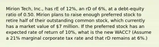 Mirion Tech, Inc., has rE of 12%, an rD of 6%, at a debt-equity ratio of 0.50. Mirion plans to raise enough preferred stock to retire half of their outstanding common stock, which currently has a market value of 7 million. If the preferred stock has an expected rate of return of 10%, what is the new WACC? (Assume a 21% marginal corporate tax rate and that rD remains at 6%.)
