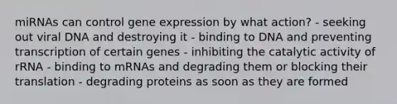 miRNAs can control <a href='https://www.questionai.com/knowledge/kFtiqWOIJT-gene-expression' class='anchor-knowledge'>gene expression</a> by what action? - seeking out viral DNA and destroying it - binding to DNA and preventing transcription of certain genes - inhibiting the catalytic activity of rRNA - binding to mRNAs and degrading them or blocking their translation - degrading proteins as soon as they are formed