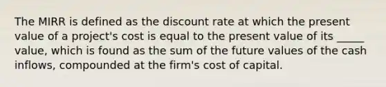 The MIRR is defined as the discount rate at which the present value of a project's cost is equal to the present value of its _____ value, which is found as the sum of the future values of the cash inflows, compounded at the firm's cost of capital.