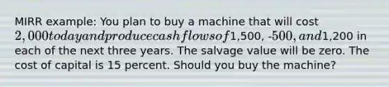 MIRR example: You plan to buy a machine that will cost 2,000 today and produce cash flows of1,500, -500, and1,200 in each of the next three years. The salvage value will be zero. The cost of capital is 15 percent. Should you buy the machine?