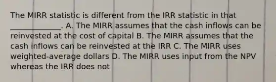 The MIRR statistic is different from the IRR statistic in that _____________. A. The MIRR assumes that the cash inflows can be reinvested at the cost of capital B. The MIRR assumes that the cash inflows can be reinvested at the IRR C. The MIRR uses weighted-average dollars D. The MIRR uses input from the NPV whereas the IRR does not