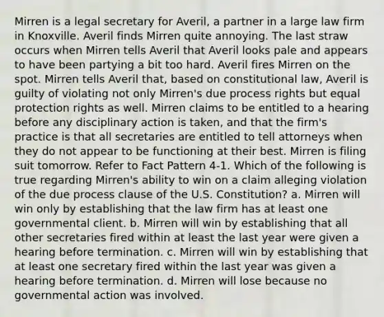 Mirren is a legal secretary for Averil, a partner in a large law firm in Knoxville. Averil finds Mirren quite annoying. The last straw occurs when Mirren tells Averil that Averil looks pale and appears to have been partying a bit too hard. Averil fires Mirren on the spot. Mirren tells Averil that, based on constitutional law, Averil is guilty of violating not only Mirren's due process rights but equal protection rights as well. Mirren claims to be entitled to a hearing before any disciplinary action is taken, and that the firm's practice is that all secretaries are entitled to tell attorneys when they do not appear to be functioning at their best. Mirren is filing suit tomorrow. Refer to Fact Pattern 4-1. Which of the following is true regarding Mirren's ability to win on a claim alleging violation of the due process clause of the U.S. Constitution? a. Mirren will win only by establishing that the law firm has at least one governmental client. b. Mirren will win by establishing that all other secretaries fired within at least the last year were given a hearing before termination. c. Mirren will win by establishing that at least one secretary fired within the last year was given a hearing before termination. d. Mirren will lose because no governmental action was involved.