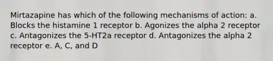 Mirtazapine has which of the following mechanisms of action: a. Blocks the histamine 1 receptor b. Agonizes the alpha 2 receptor c. Antagonizes the 5-HT2a receptor d. Antagonizes the alpha 2 receptor e. A, C, and D