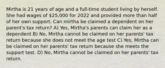 Mirtha is 21 years of age and a full-time student living by herself. She had wages of 25,000 for 2022 and provided more than half of her own support. Can mirtha be claimed a dependent on her parent's tax return? A) Yes, Mirtha's parents can claim her as a dependent B) No, Mirtha cannot be claimed on her parents' tax return because she does not meet the age test C) Yes, Mirtha can be claimed on her parents' tax return because she meets the support test. D) No, Mirtha cannot be claimed on her parents' tax return.