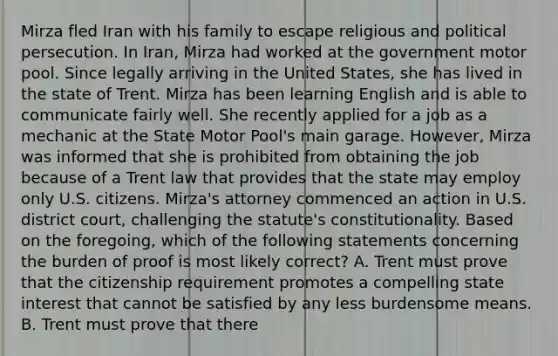 Mirza fled Iran with his family to escape religious and political persecution. In Iran, Mirza had worked at the government motor pool. Since legally arriving in the United States, she has lived in the state of Trent. Mirza has been learning English and is able to communicate fairly well. She recently applied for a job as a mechanic at the State Motor Pool's main garage. However, Mirza was informed that she is prohibited from obtaining the job because of a Trent law that provides that the state may employ only U.S. citizens. Mirza's attorney commenced an action in U.S. district court, challenging the statute's constitutionality. Based on the foregoing, which of the following statements concerning the burden of proof is most likely correct? A. Trent must prove that the citizenship requirement promotes a compelling state interest that cannot be satisfied by any less burdensome means. B. Trent must prove that there