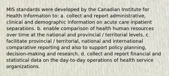 MIS standards were developed by the Canadian Institute for Health Information to: a. collect and report administrative, clinical and demographic information on acute care inpatient separations. b. enable comparison of health human resources over time at the national and provincial / territorial levels. c. facilitate provincial / territorial, national and international comparative reporting and also to support policy planning, decision-making and research. d. collect and report financial and statistical data on the day-to-day operations of health service organizations.