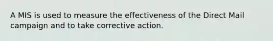 A MIS is used to measure the effectiveness of the Direct Mail campaign and to take corrective action.