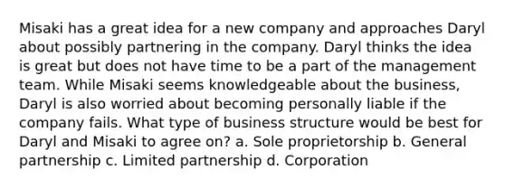 Misaki has a great idea for a new company and approaches Daryl about possibly partnering in the company. Daryl thinks the idea is great but does not have time to be a part of the management team. While Misaki seems knowledgeable about the business, Daryl is also worried about becoming personally liable if the company fails. What type of business structure would be best for Daryl and Misaki to agree on? a. Sole proprietorship b. General partnership c. Limited partnership d. Corporation