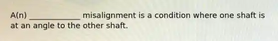 A(n) _____________ misalignment is a condition where one shaft is at an angle to the other shaft.