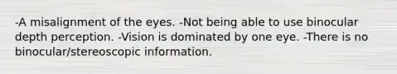 -A misalignment of the eyes. -Not being able to use binocular depth perception. -Vision is dominated by one eye. -There is no binocular/stereoscopic information.