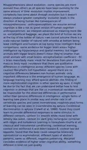 Misapprehensions about evolution: -some species are more evolved than others as all species have been evolving for the same amount of time -evolution implies improvement, complexity has come about through evolution but it doesn't always produce greater complexity -evolution leads in the direction of being human like Consequences of misapprehensions: -anthropomorphism: we assume animal cognition is like a not as good version of human cognition -anthropocentrism: we interpret advanced as meaning more like us -social/political baggage: we place the kind of human we are at the top of the ladder of nature >we cannot assume there is a scala naturae (ladder of nature) with amoeba at bottom being least intelligent and humans at top being most intelligent Brain comparisons -some evidence for bigger brain area= higher intelligence eg hippocampus and spatial memory -but bigger animals with bigger brains doesn't mean they're smarter than small animals with small brains -encephalisation coefficient : EC = brain mass/body mass >look for deviations from plot of brain mass vs body mass >evidence that there are qualitative differences in intelligence across different species (view with caution) Macphail's null hypothesis -argued there are no cognitive differences between non human animals -only important difference is the emergence of human language, as language training may afford special abilities -the finding of more sophisticated cognition in other species eg apes, it might be due to the fact that we can understand better how to test cognition in animals that are like us >contextual variables could be responsible for the observed differences in performance rather than genuine differences in intelligence -simple forms of learning take place in similar way and similar rate in all vertebrate species and some invertebrates >sophisticated forms of learning can be seen in invertebrates eg aplysia Conditional discrimination in aplysia (Colwill et al, 1988): found they could learn to provide differential responses to same stimulus in different contexts, context 1= smooth white round bowl with lemony sea water, context 2= dark grey rectangular container with ridges and turbulence Learning in honeybees (Guirfa et al): classical and instrumental conditioning, contextual learning, context one reinforced A and didn't reward B, context two did opposite, found that the bees could categorise bilaterally symmetrical vs asymmetrical, different types of abstract patterns, same vs different, negative patterning -Macphail concedes evidence of higher order cognitive ability, something different in kind not just quality