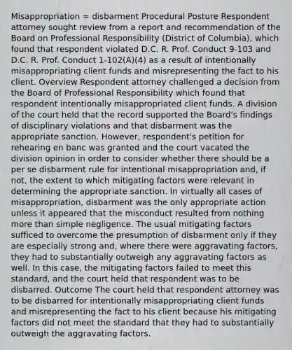 Misappropriation = disbarment Procedural Posture Respondent attorney sought review from a report and recommendation of the Board on Professional Responsibility (District of Columbia), which found that respondent violated D.C. R. Prof. Conduct 9-103 and D.C. R. Prof. Conduct 1-102(A)(4) as a result of intentionally misappropriating client funds and misrepresenting the fact to his client. Overview Respondent attorney challenged a decision from the Board of Professional Responsibility which found that respondent intentionally misappropriated client funds. A division of the court held that the record supported the Board's findings of disciplinary violations and that disbarment was the appropriate sanction. However, respondent's petition for rehearing en banc was granted and the court vacated the division opinion in order to consider whether there should be a per se disbarment rule for intentional misappropriation and, if not, the extent to which mitigating factors were relevant in determining the appropriate sanction. In virtually all cases of misappropriation, disbarment was the only appropriate action unless it appeared that the misconduct resulted from nothing more than simple negligence. The usual mitigating factors sufficed to overcome the presumption of disbarment only if they are especially strong and, where there were aggravating factors, they had to substantially outweigh any aggravating factors as well. In this case, the mitigating factors failed to meet this standard, and the court held that respondent was to be disbarred. Outcome The court held that respondent attorney was to be disbarred for intentionally misappropriating client funds and misrepresenting the fact to his client because his mitigating factors did not meet the standard that they had to substantially outweigh the aggravating factors.