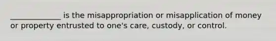 _____________ is the misappropriation or misapplication of money or property entrusted to one's care, custody, or control.