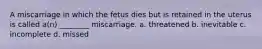 A miscarriage in which the fetus dies but is retained in the uterus is called a(n) ________ miscarriage. a. threatened b. inevitable c. incomplete d. missed