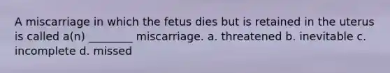 A miscarriage in which the fetus dies but is retained in the uterus is called a(n) ________ miscarriage. a. threatened b. inevitable c. incomplete d. missed