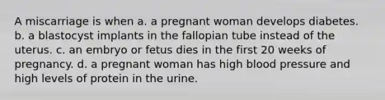 A miscarriage is when a. a pregnant woman develops diabetes. b. a blastocyst implants in the fallopian tube instead of the uterus. c. an embryo or fetus dies in the first 20 weeks of pregnancy. d. a pregnant woman has high blood pressure and high levels of protein in the urine.