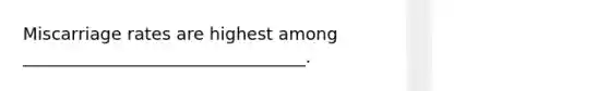Miscarriage rates are highest among _________________________________.