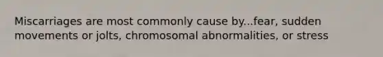 Miscarriages are most commonly cause by...fear, sudden movements or jolts, chromosomal abnormalities, or stress