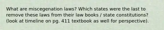 What are miscegenation laws? Which states were the last to remove these laws from their law books / state constitutions? (look at timeline on pg. 411 textbook as well for perspective).