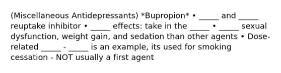 (Miscellaneous Antidepressants) *Bupropion* • _____ and _____ reuptake inhibitor • _____ effects: take in the _____ • _____ sexual dysfunction, weight gain, and sedation than other agents • Dose‐related _____ - _____ is an example, its used for smoking cessation - NOT usually a first agent