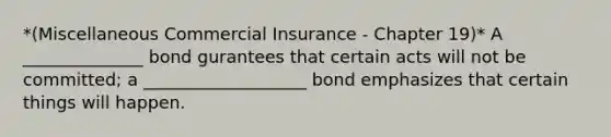 *(Miscellaneous Commercial Insurance - Chapter 19)* A ______________ bond gurantees that certain acts will not be committed; a ___________________ bond emphasizes that certain things will happen.