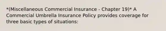 *(Miscellaneous Commercial Insurance - Chapter 19)* A Commercial Umbrella Insurance Policy provides coverage for three basic types of situations: