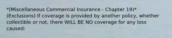 *(Miscellaneous Commercial Insurance - Chapter 19)* (Exclusions) If coverage is provided by another policy, whether collectible or not, there WILL BE NO coverage for any loss caused: