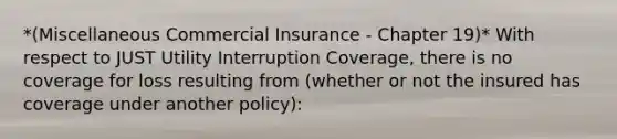 *(Miscellaneous Commercial Insurance - Chapter 19)* With respect to JUST Utility Interruption Coverage, there is no coverage for loss resulting from (whether or not the insured has coverage under another policy):