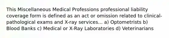 This Miscellaneous Medical Professions professional liability coverage form is defined as an act or omission related to clinical-pathological exams and X-ray services... a) Optometrists b) Blood Banks c) Medical or X-Ray Laboratories d) Veterinarians