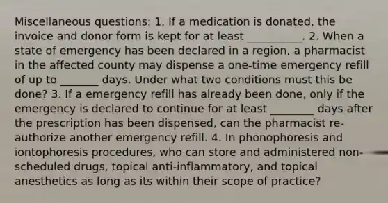 Miscellaneous questions: 1. If a medication is donated, the invoice and donor form is kept for at least __________. 2. When a state of emergency has been declared in a region, a pharmacist in the affected county may dispense a one-time emergency refill of up to _______ days. Under what two conditions must this be done? 3. If a emergency refill has already been done, only if the emergency is declared to continue for at least ________ days after the prescription has been dispensed, can the pharmacist re-authorize another emergency refill. 4. In phonophoresis and iontophoresis procedures, who can store and administered non-scheduled drugs, topical anti-inflammatory, and topical anesthetics as long as its within their scope of practice?