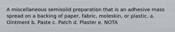 A miscellaneous semisolid preparation that is an adhesive mass spread on a backing of paper, fabric, moleskin, or plastic. a. Ointment b. Paste c. Patch d. Plaster e. NOTA