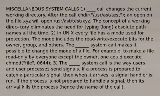 MISCELLANEOUS SYSTEM CALLS 1) ____ call changes the current working directory. After the call chdir("/usr/ast/test"); an open on the file xyz will open /usr/ast/test/xyz. The concept of a working direc- tory eliminates the need for typing (long) absolute path names all the time. 2) In UNIX every file has a mode used for protection. The mode includes the read-write-execute bits for the owner, group, and others. The ______ system call makes it possible to change the mode of a file. For example, to make a file read-only by everyone except the owner, one could execute chmod("file", 0644); 3) The _____ system call is the way users and user processes send signals. If a process is prepared to catch a particular signal, then when it arrives, a signal handler is run. If the process is not prepared to handle a signal, then its arrival kills the process (hence the name of the call).