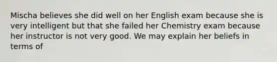 Mischa believes she did well on her English exam because she is very intelligent but that she failed her Chemistry exam because her instructor is not very good. We may explain her beliefs in terms of