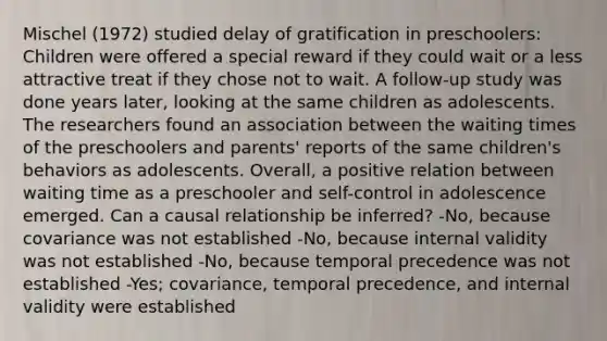 Mischel (1972) studied delay of gratification in preschoolers: Children were offered a special reward if they could wait or a less attractive treat if they chose not to wait. A follow-up study was done years later, looking at the same children as adolescents. The researchers found an association between the waiting times of the preschoolers and parents' reports of the same children's behaviors as adolescents. Overall, a positive relation between waiting time as a preschooler and self-control in adolescence emerged. Can a causal relationship be inferred? -No, because covariance was not established -No, because internal validity was not established -No, because temporal precedence was not established -Yes; covariance, temporal precedence, and internal validity were established