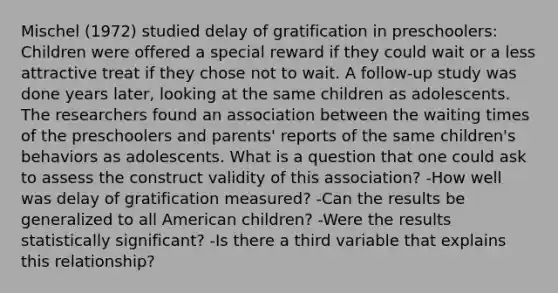 Mischel (1972) studied delay of gratification in preschoolers: Children were offered a special reward if they could wait or a less attractive treat if they chose not to wait. A follow-up study was done years later, looking at the same children as adolescents. The researchers found an association between the waiting times of the preschoolers and parents' reports of the same children's behaviors as adolescents. What is a question that one could ask to assess the construct validity of this association? -How well was delay of gratification measured? -Can the results be generalized to all American children? -Were the results statistically significant? -Is there a third variable that explains this relationship?