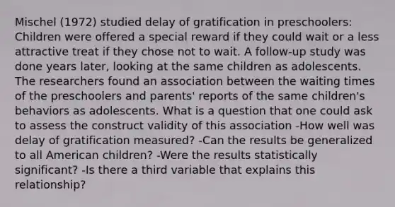 Mischel (1972) studied delay of gratification in preschoolers: Children were offered a special reward if they could wait or a less attractive treat if they chose not to wait. A follow-up study was done years later, looking at the same children as adolescents. The researchers found an association between the waiting times of the preschoolers and parents' reports of the same children's behaviors as adolescents. What is a question that one could ask to assess the construct validity of this association -How well was delay of gratification measured? -Can the results be generalized to all American children? -Were the results statistically significant? -Is there a third variable that explains this relationship?