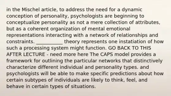 in the Mischel article, to address the need for a dynamic conception of personality, psychologists are beginning to conceptualize personality as not a mere collection of attributes, but as a coherent organization of mental emotional representations interacting with a network of relationships and constraints. ___________ theory represents one instatiation of how such a processing system might function. GO BACK TO THIS AFTER LECTURE - need more here The CAPS model provides a framework for outlining the particular networks that distinctively characterize different individual and personality types. and psychologists will be able to make specific predictions about how certain subtypes of individuals are likely to think, feel, and behave in certain types of situations.