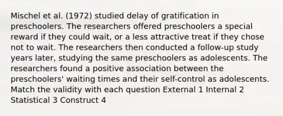 Mischel et al. (1972) studied delay of gratification in preschoolers. The researchers offered preschoolers a special reward if they could wait, or a less attractive treat if they chose not to wait. The researchers then conducted a follow-up study years later, studying the same preschoolers as adolescents. The researchers found a positive association between the preschoolers' waiting times and their self-control as adolescents. Match the validity with each question External 1 Internal 2 Statistical 3 Construct 4