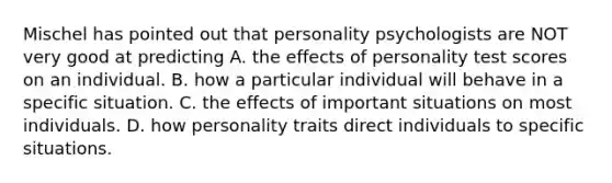 Mischel has pointed out that personality psychologists are NOT very good at predicting A. the effects of personality test scores on an individual. B. how a particular individual will behave in a specific situation. C. the effects of important situations on most individuals. D. how personality traits direct individuals to specific situations.