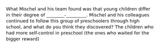 What Mischel and his team found was that young children differ in their degree of ________-_________. Mischel and his colleagues continued to follow this group of preschoolers through high school, and what do you think they discovered? The children who had more self-control in preschool (the ones who waited for the bigger reward)