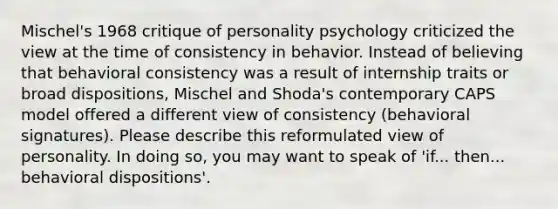 Mischel's 1968 critique of personality psychology criticized the view at the time of consistency in behavior. Instead of believing that behavioral consistency was a result of internship traits or broad dispositions, Mischel and Shoda's contemporary CAPS model offered a different view of consistency (behavioral signatures). Please describe this reformulated view of personality. In doing so, you may want to speak of 'if... then... behavioral dispositions'.