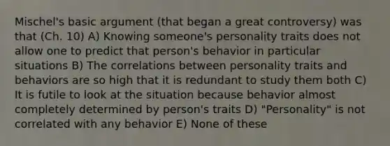 Mischel's basic argument (that began a great controversy) was that (Ch. 10) A) Knowing someone's personality traits does not allow one to predict that person's behavior in particular situations B) The correlations between personality traits and behaviors are so high that it is redundant to study them both C) It is futile to look at the situation because behavior almost completely determined by person's traits D) "Personality" is not correlated with any behavior E) None of these