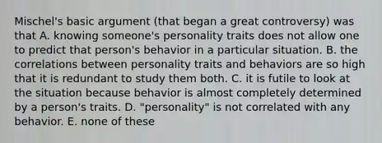 Mischel's basic argument (that began a great controversy) was that A. knowing someone's personality traits does not allow one to predict that person's behavior in a particular situation. B. the correlations between personality traits and behaviors are so high that it is redundant to study them both. C. it is futile to look at the situation because behavior is almost completely determined by a person's traits. D. "personality" is not correlated with any behavior. E. none of these